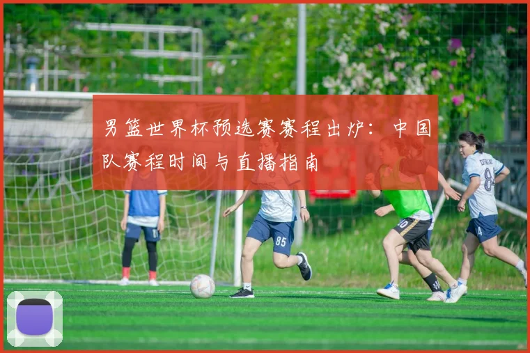 男篮世界杯预选赛赛程出炉:中国队赛程时间与直播指南