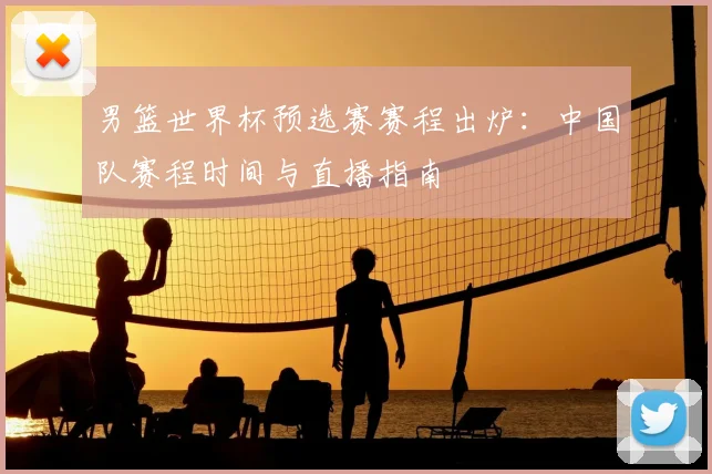 男篮世界杯预选赛赛程出炉：中国队赛程时间与直播指南