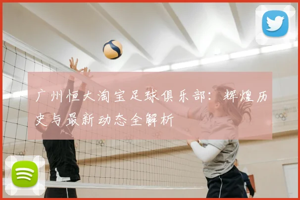 广州恒大淘宝足球俱乐部：辉煌历史与最新动态全解析