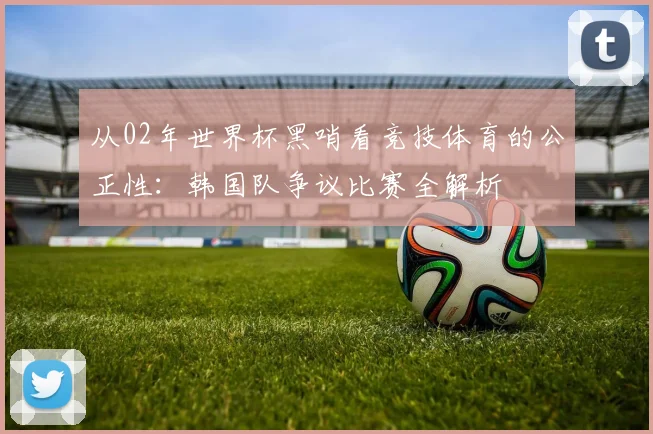 从02年世界杯黑哨看竞技体育的公正性:韩国队争议比赛全解析