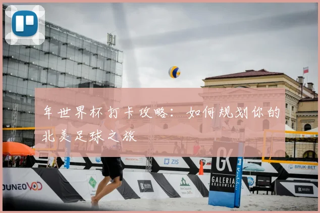 年世界杯打卡攻略：如何规划你的北美足球之旅